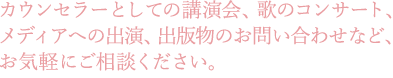 カウンセラーとしての講演会、歌のコンサート、メディアへの出演、出版物のお問い合わせなど、お気軽にご相談ください。